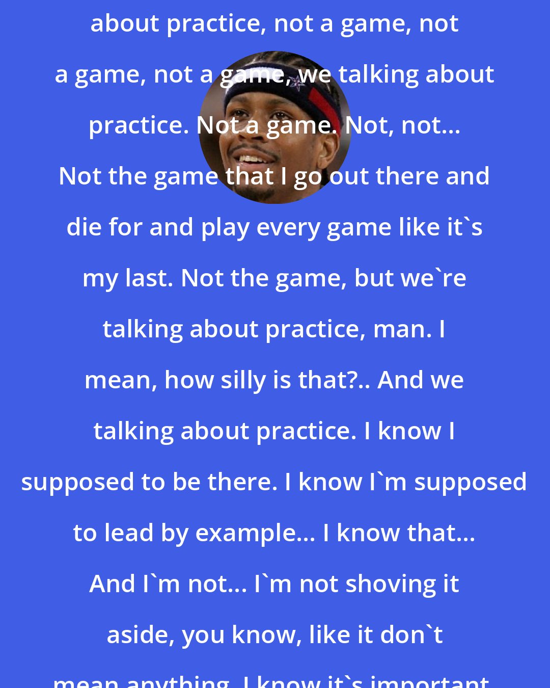 Allen Iverson: We're sitting in here, and I'm supposed to be the franchise player, and we in here talking about practice. I mean, listen, we're talking about practice, not a game, not a game, not a game, we talking about practice. Not a game. Not, not... Not the game that I go out there and die for and play every game like it's my last. Not the game, but we're talking about practice, man. I mean, how silly is that?.. And we talking about practice. I know I supposed to be there. I know I'm supposed to lead by example... I know that... And I'm not... I'm not shoving it aside, you know, like it don't mean anything. I know it's important, I do. I honestly do... But we're talking about practice man. What are we talking about? Practice? We're talking about practice, man.