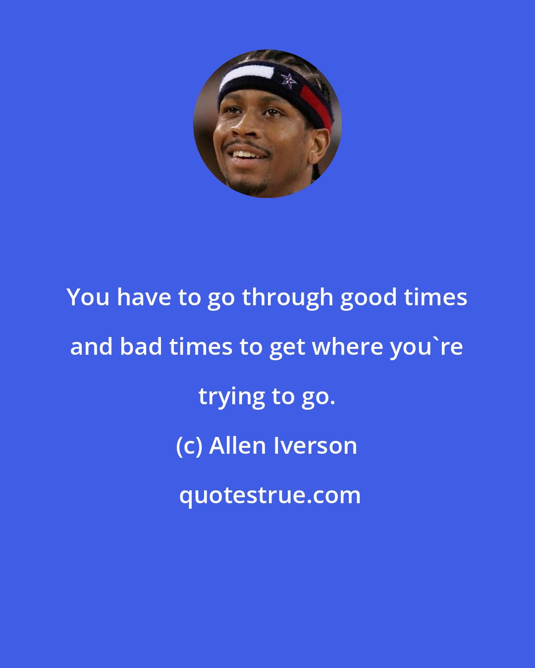 Allen Iverson: You have to go through good times and bad times to get where you're trying to go.