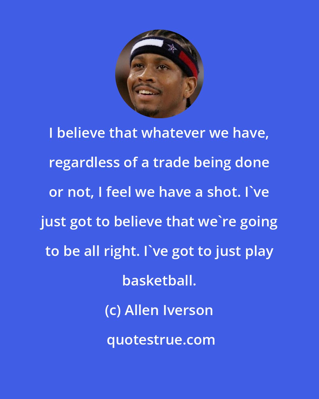 Allen Iverson: I believe that whatever we have, regardless of a trade being done or not, I feel we have a shot. I've just got to believe that we're going to be all right. I've got to just play basketball.