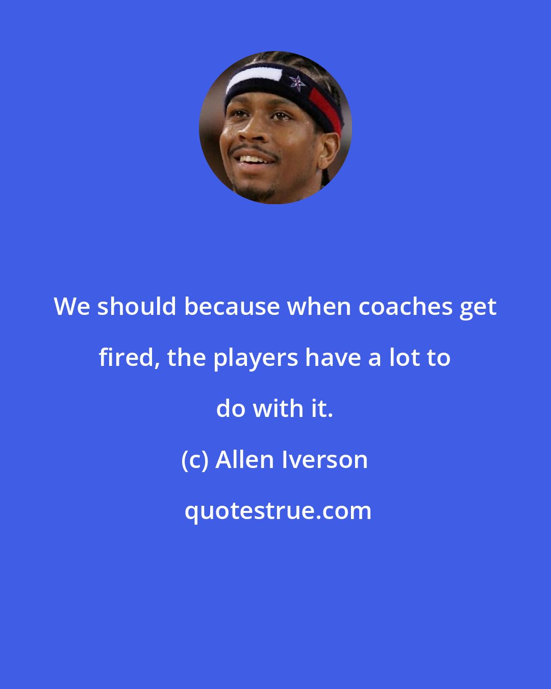 Allen Iverson: We should because when coaches get fired, the players have a lot to do with it.