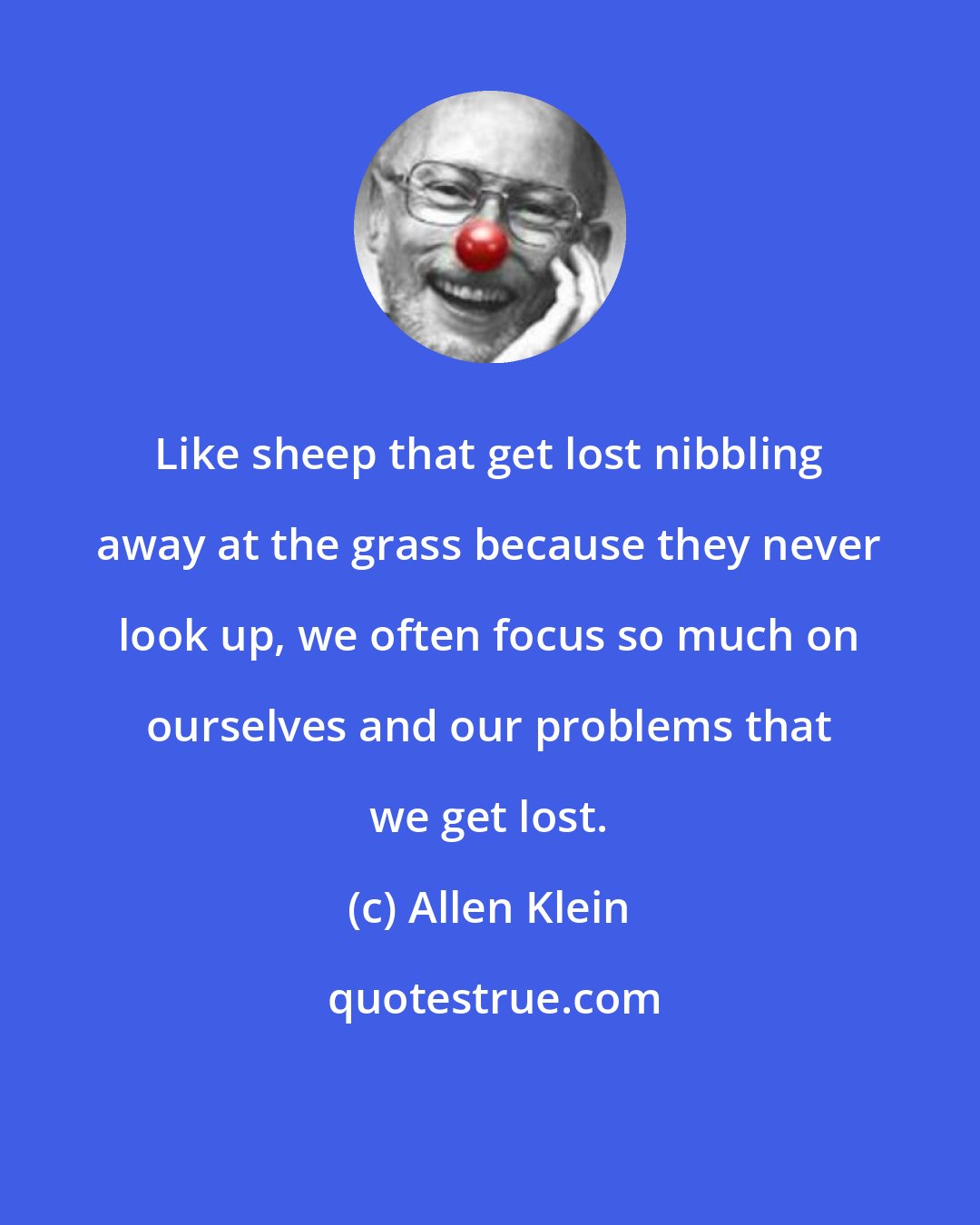 Allen Klein: Like sheep that get lost nibbling away at the grass because they never look up, we often focus so much on ourselves and our problems that we get lost.