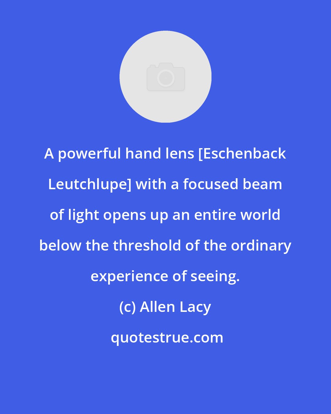 Allen Lacy: A powerful hand lens [Eschenback Leutchlupe] with a focused beam of light opens up an entire world below the threshold of the ordinary experience of seeing.