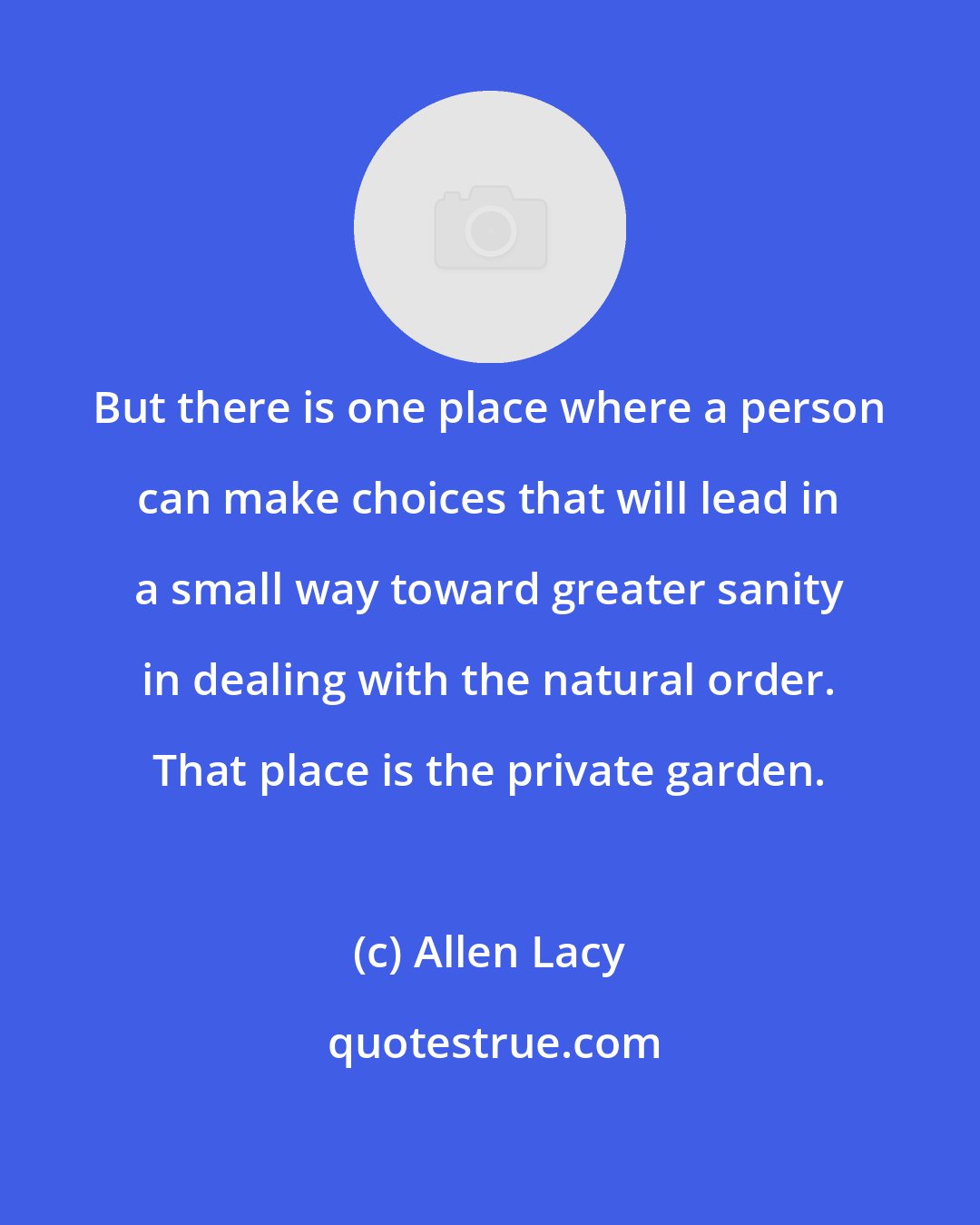 Allen Lacy: But there is one place where a person can make choices that will lead in a small way toward greater sanity in dealing with the natural order. That place is the private garden.