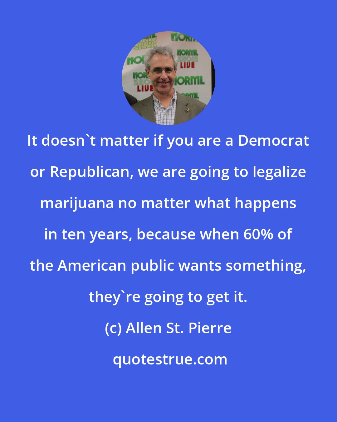 Allen St. Pierre: It doesn't matter if you are a Democrat or Republican, we are going to legalize marijuana no matter what happens in ten years, because when 60% of the American public wants something, they're going to get it.