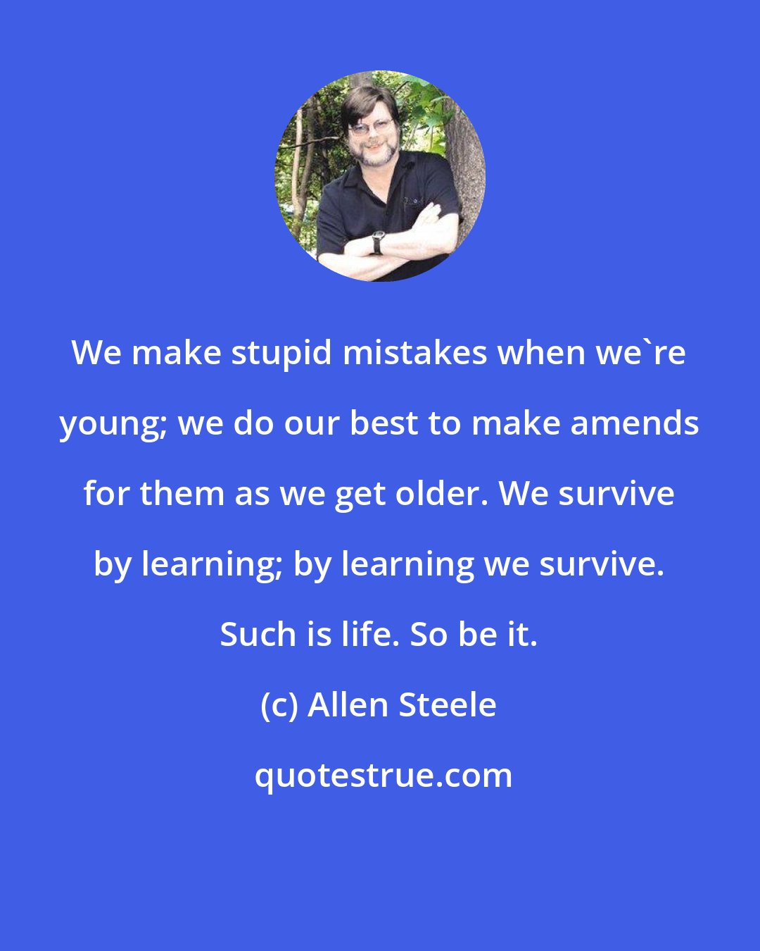 Allen Steele: We make stupid mistakes when we're young; we do our best to make amends for them as we get older. We survive by learning; by learning we survive. Such is life. So be it.