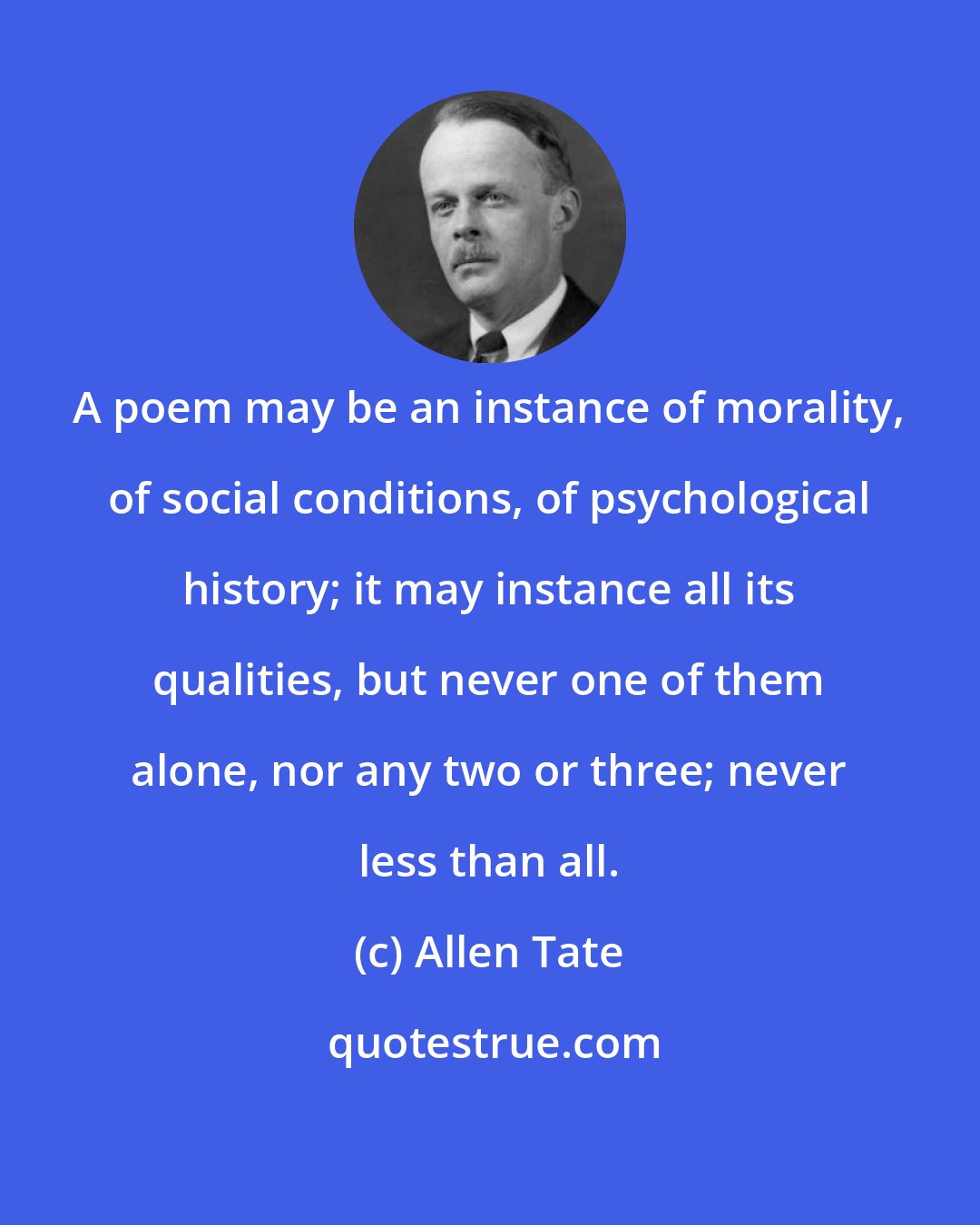 Allen Tate: A poem may be an instance of morality, of social conditions, of psychological history; it may instance all its qualities, but never one of them alone, nor any two or three; never less than all.