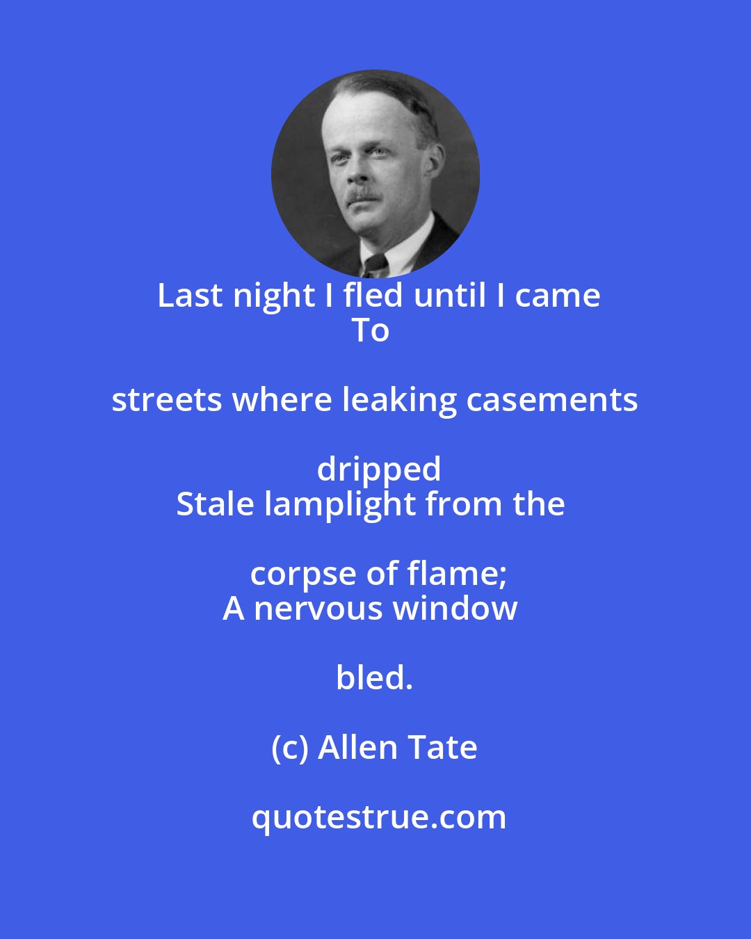 Allen Tate: Last night I fled until I came
To streets where leaking casements dripped
Stale lamplight from the corpse of flame;
A nervous window bled.