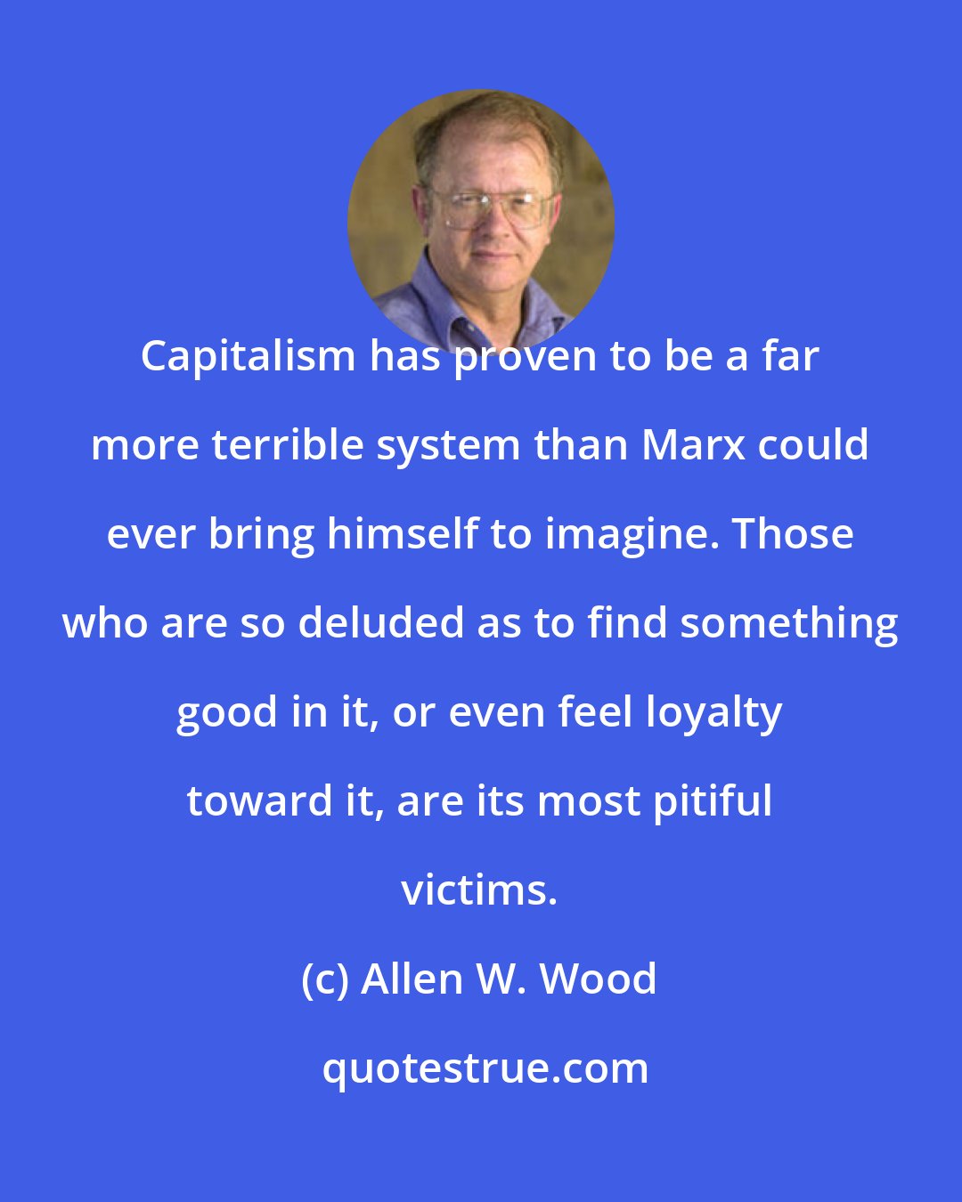 Allen W. Wood: Capitalism has proven to be a far more terrible system than Marx could ever bring himself to imagine. Those who are so deluded as to find something good in it, or even feel loyalty toward it, are its most pitiful victims.