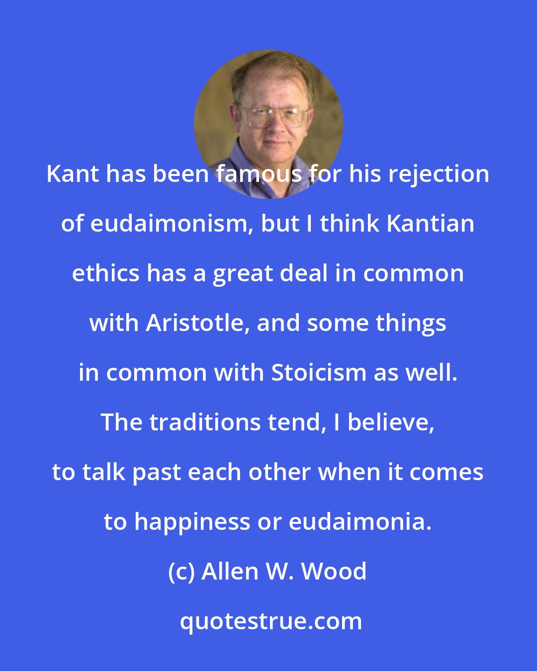 Allen W. Wood: Kant has been famous for his rejection of eudaimonism, but I think Kantian ethics has a great deal in common with Aristotle, and some things in common with Stoicism as well. The traditions tend, I believe, to talk past each other when it comes to happiness or eudaimonia.