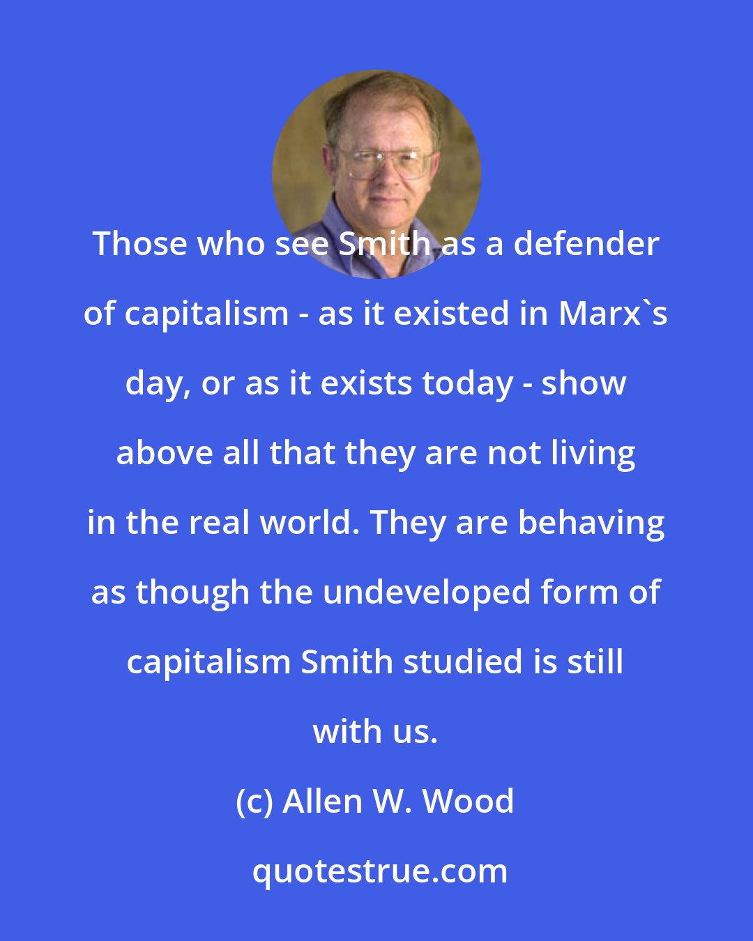 Allen W. Wood: Those who see Smith as a defender of capitalism - as it existed in Marx's day, or as it exists today - show above all that they are not living in the real world. They are behaving as though the undeveloped form of capitalism Smith studied is still with us.