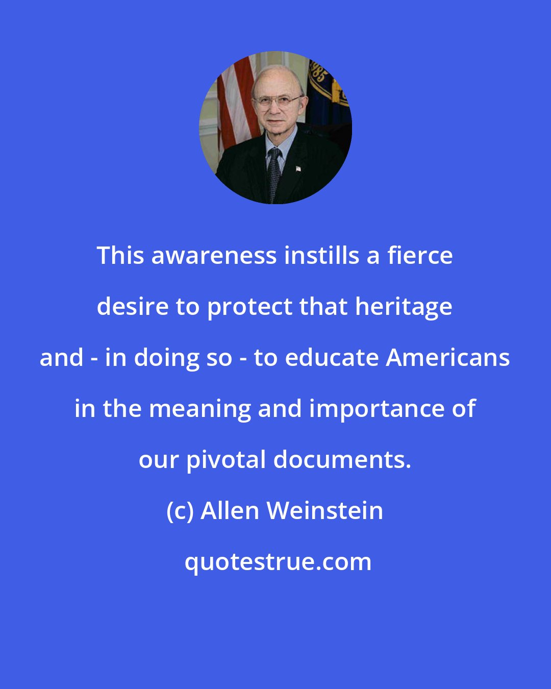 Allen Weinstein: This awareness instills a fierce desire to protect that heritage and - in doing so - to educate Americans in the meaning and importance of our pivotal documents.