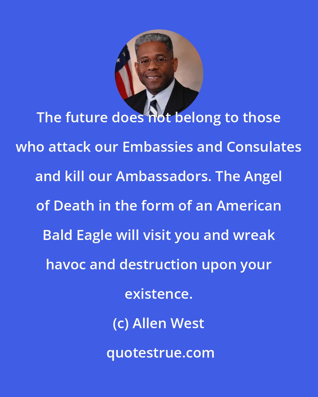 Allen West: The future does not belong to those who attack our Embassies and Consulates and kill our Ambassadors. The Angel of Death in the form of an American Bald Eagle will visit you and wreak havoc and destruction upon your existence.