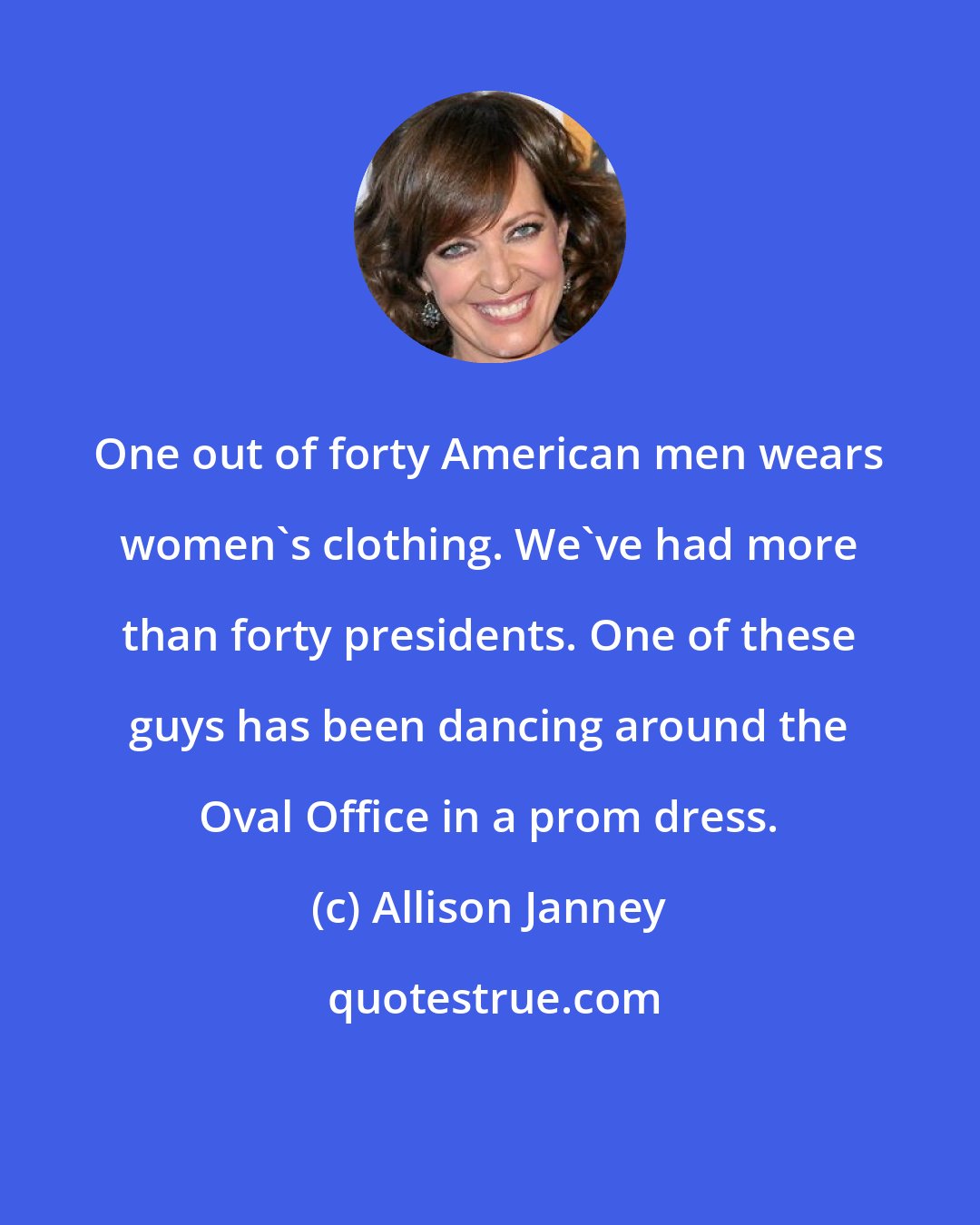Allison Janney: One out of forty American men wears women's clothing. We've had more than forty presidents. One of these guys has been dancing around the Oval Office in a prom dress.
