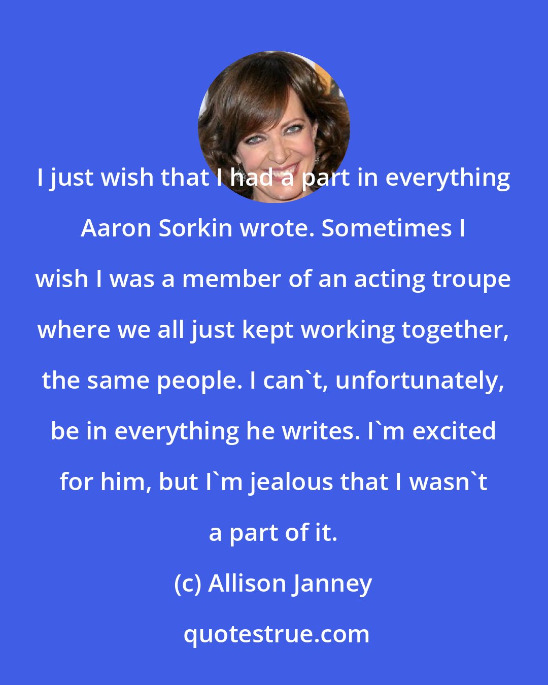 Allison Janney: I just wish that I had a part in everything Aaron Sorkin wrote. Sometimes I wish I was a member of an acting troupe where we all just kept working together, the same people. I can't, unfortunately, be in everything he writes. I'm excited for him, but I'm jealous that I wasn't a part of it.