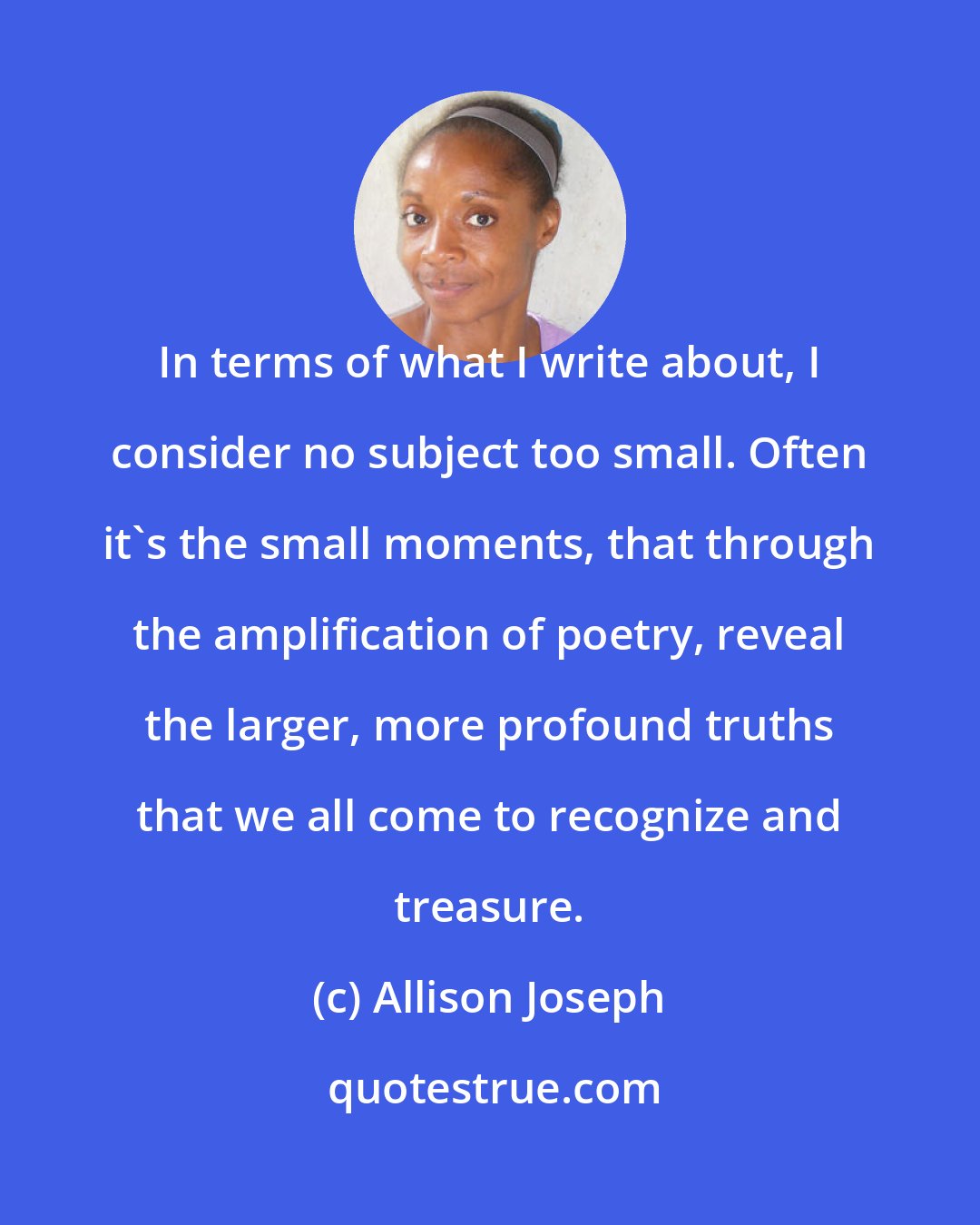 Allison Joseph: In terms of what I write about, I consider no subject too small. Often it's the small moments, that through the amplification of poetry, reveal the larger, more profound truths that we all come to recognize and treasure.