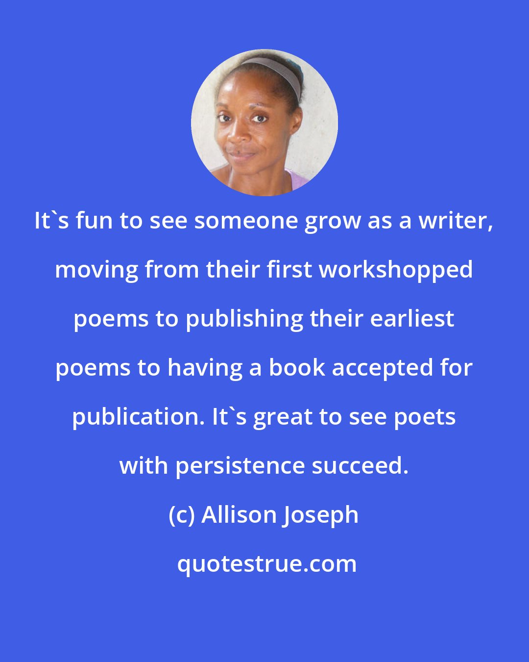 Allison Joseph: It's fun to see someone grow as a writer, moving from their first workshopped poems to publishing their earliest poems to having a book accepted for publication. It's great to see poets with persistence succeed.