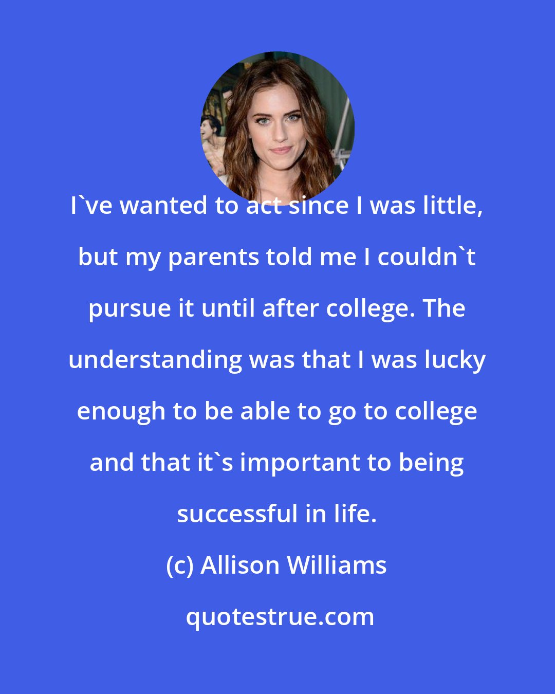 Allison Williams: I've wanted to act since I was little, but my parents told me I couldn't pursue it until after college. The understanding was that I was lucky enough to be able to go to college and that it's important to being successful in life.