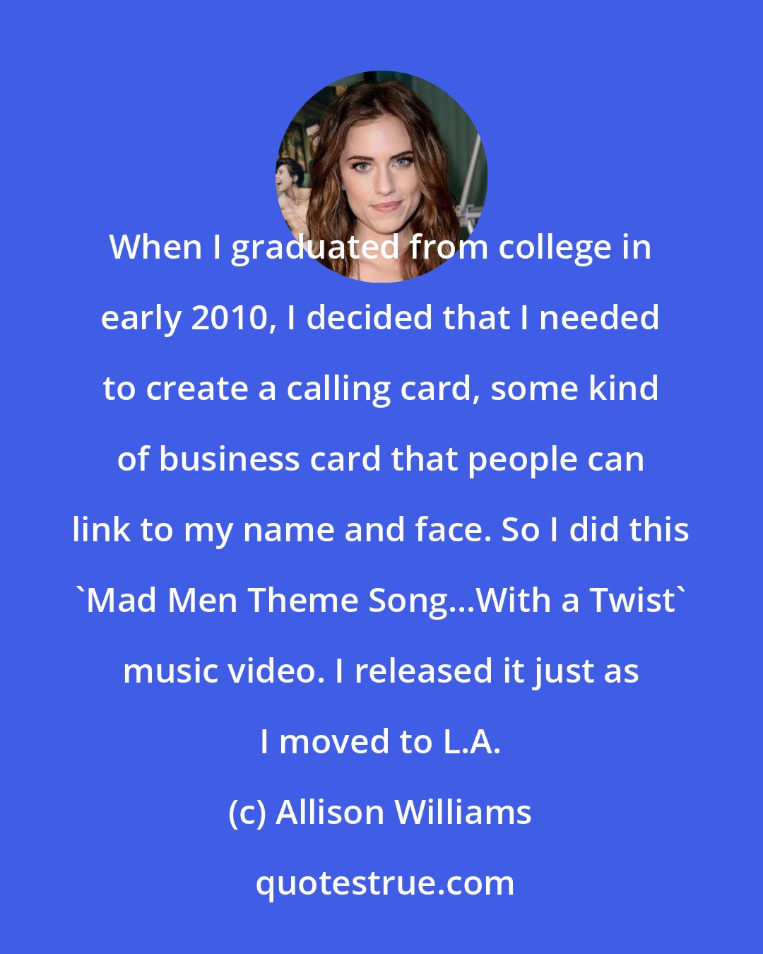 Allison Williams: When I graduated from college in early 2010, I decided that I needed to create a calling card, some kind of business card that people can link to my name and face. So I did this 'Mad Men Theme Song...With a Twist' music video. I released it just as I moved to L.A.