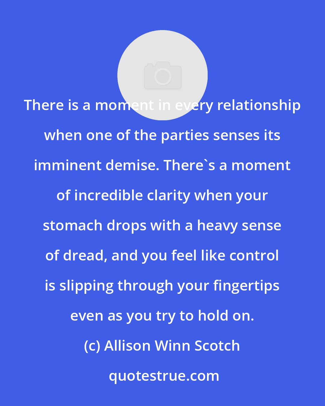 Allison Winn Scotch: There is a moment in every relationship when one of the parties senses its imminent demise. There's a moment of incredible clarity when your stomach drops with a heavy sense of dread, and you feel like control is slipping through your fingertips even as you try to hold on.