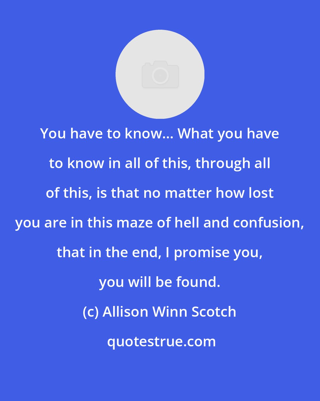 Allison Winn Scotch: You have to know... What you have to know in all of this, through all of this, is that no matter how lost you are in this maze of hell and confusion, that in the end, I promise you, you will be found.