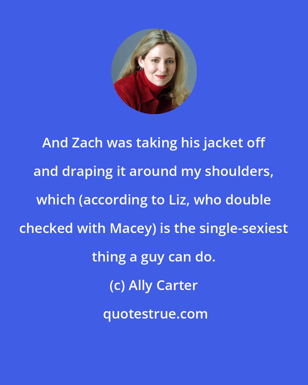 Ally Carter: And Zach was taking his jacket off and draping it around my shoulders, which (according to Liz, who double checked with Macey) is the single-sexiest thing a guy can do.