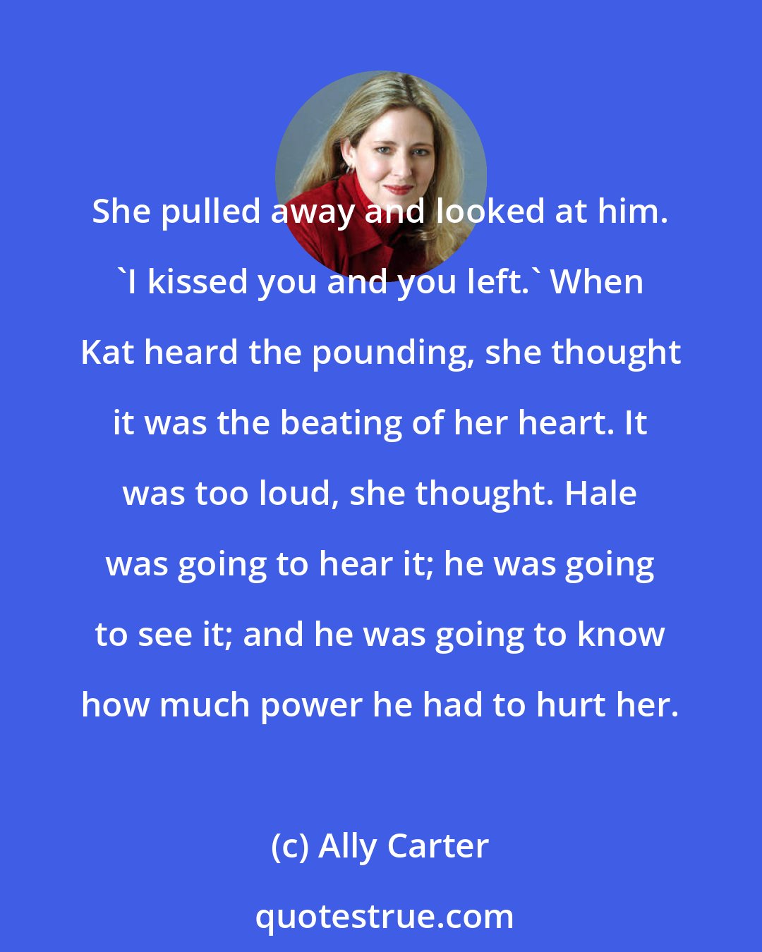 Ally Carter: She pulled away and looked at him. 'I kissed you and you left.' When Kat heard the pounding, she thought it was the beating of her heart. It was too loud, she thought. Hale was going to hear it; he was going to see it; and he was going to know how much power he had to hurt her.