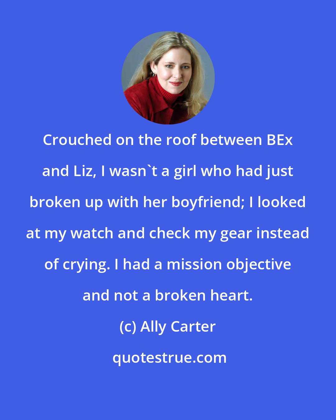 Ally Carter: Crouched on the roof between BEx and Liz, I wasn't a girl who had just broken up with her boyfriend; I looked at my watch and check my gear instead of crying. I had a mission objective and not a broken heart.