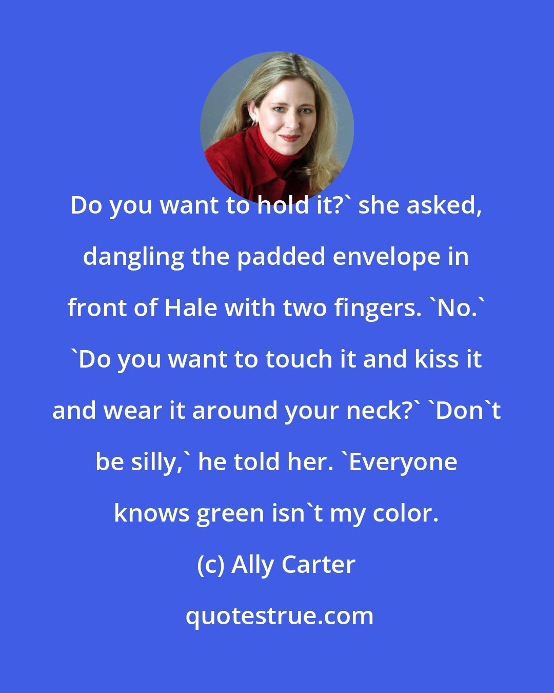 Ally Carter: Do you want to hold it?' she asked, dangling the padded envelope in front of Hale with two fingers. 'No.' 'Do you want to touch it and kiss it and wear it around your neck?' 'Don't be silly,' he told her. 'Everyone knows green isn't my color.