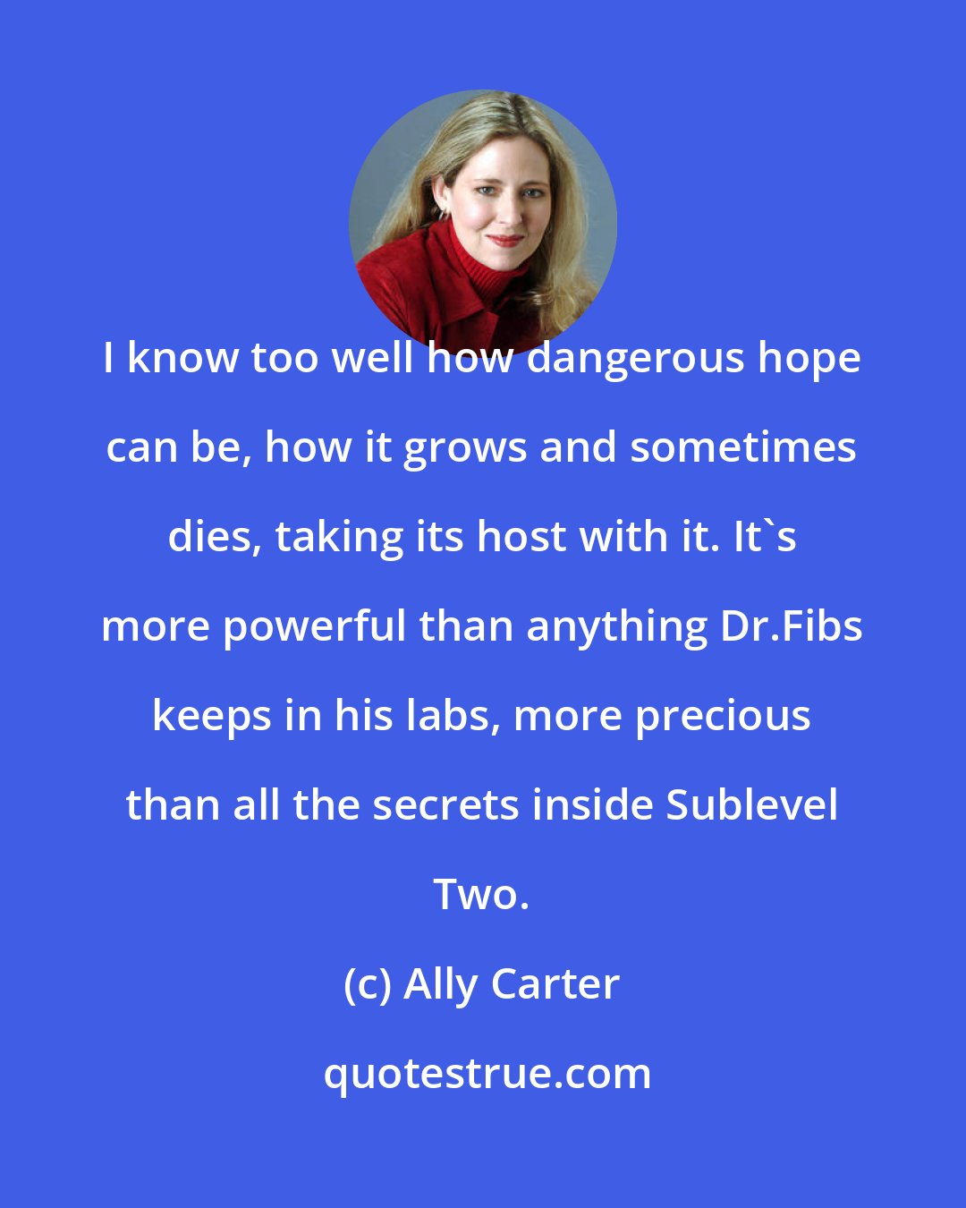 Ally Carter: I know too well how dangerous hope can be, how it grows and sometimes dies, taking its host with it. It's more powerful than anything Dr.Fibs keeps in his labs, more precious than all the secrets inside Sublevel Two.