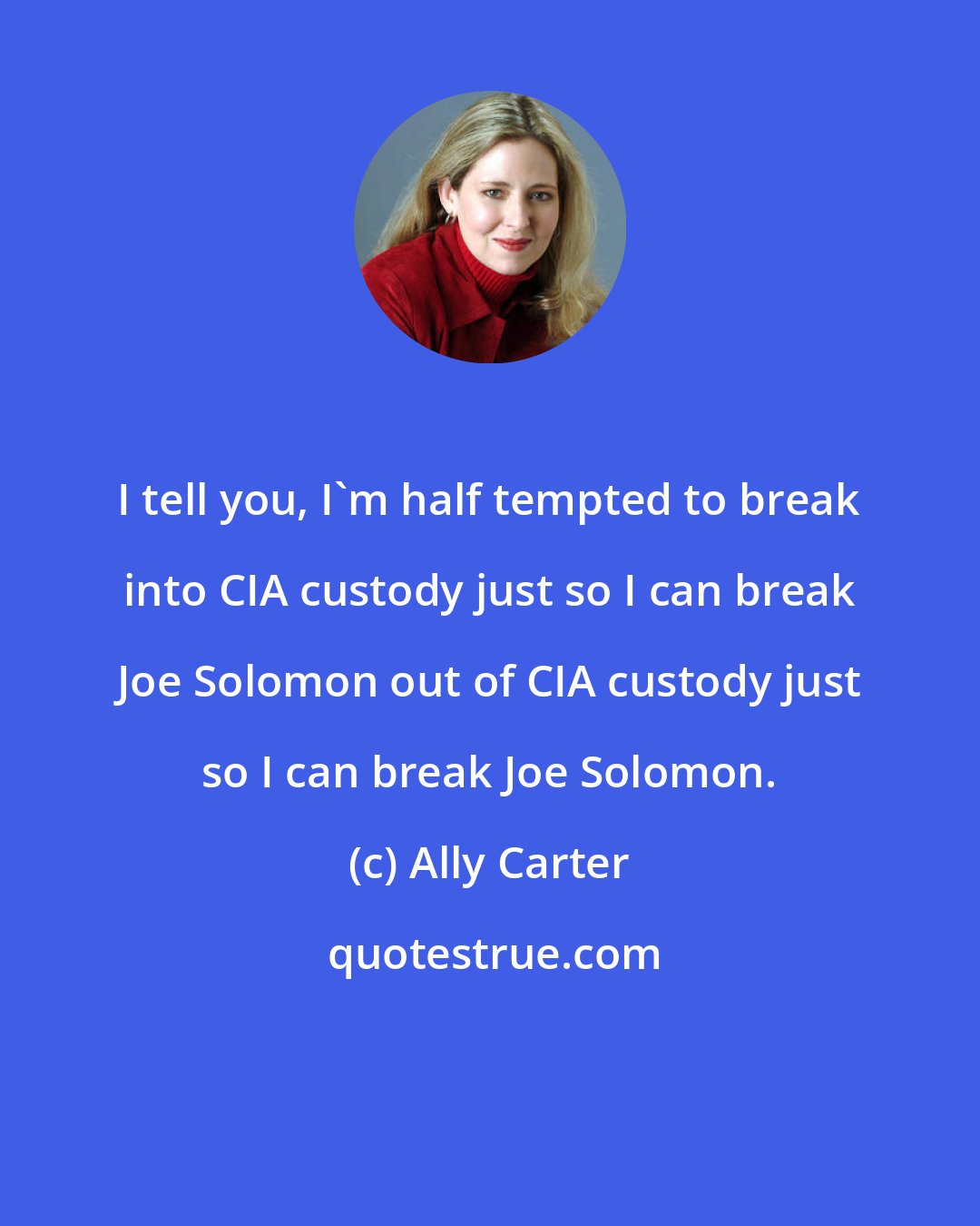 Ally Carter: I tell you, I'm half tempted to break into CIA custody just so I can break Joe Solomon out of CIA custody just so I can break Joe Solomon.