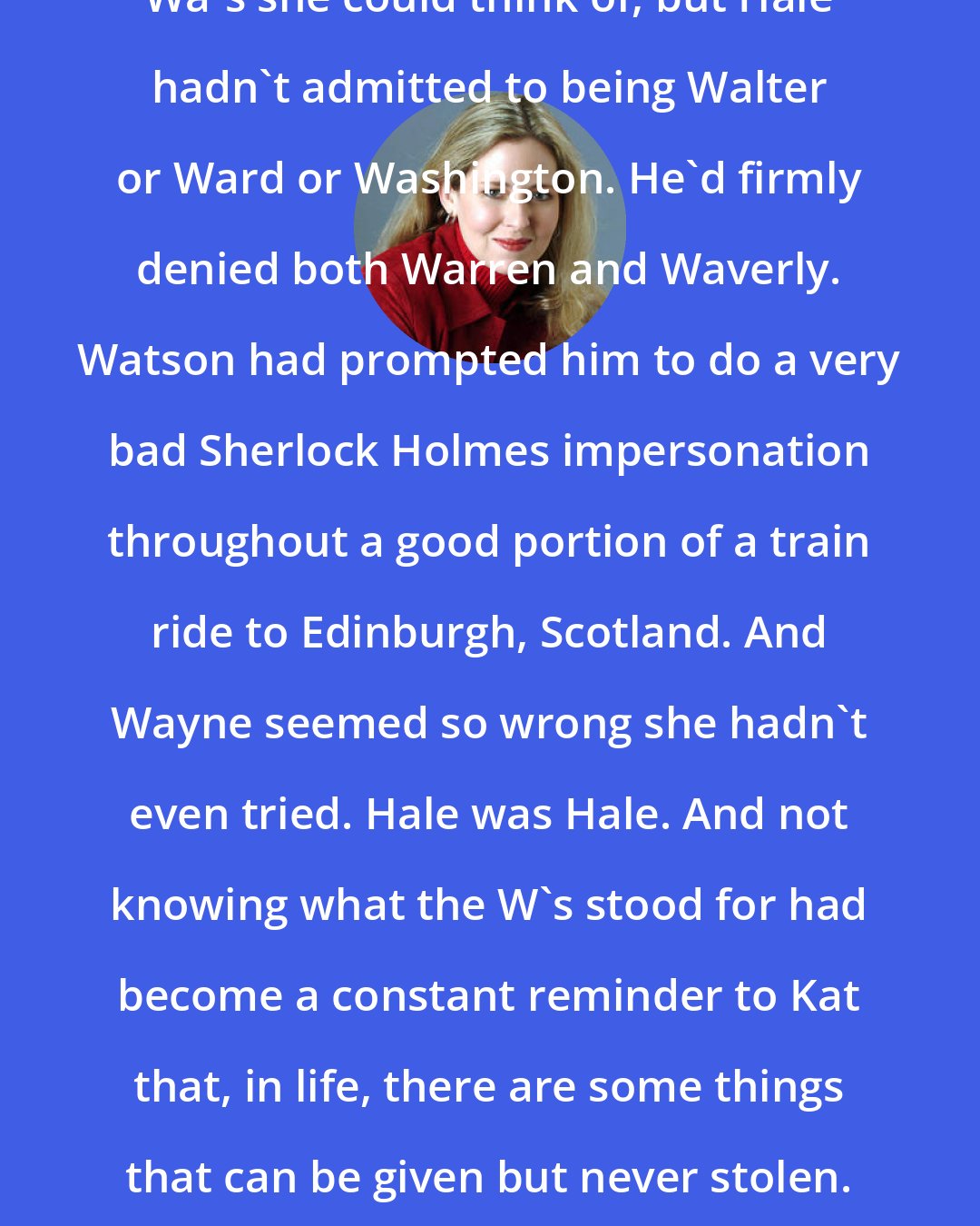 Ally Carter: So far Kat has been through all the Wa's she could think of, but Hale hadn't admitted to being Walter or Ward or Washington. He'd firmly denied both Warren and Waverly. Watson had prompted him to do a very bad Sherlock Holmes impersonation throughout a good portion of a train ride to Edinburgh, Scotland. And Wayne seemed so wrong she hadn't even tried. Hale was Hale. And not knowing what the W's stood for had become a constant reminder to Kat that, in life, there are some things that can be given but never stolen. Of course, that didn't stop her from trying.