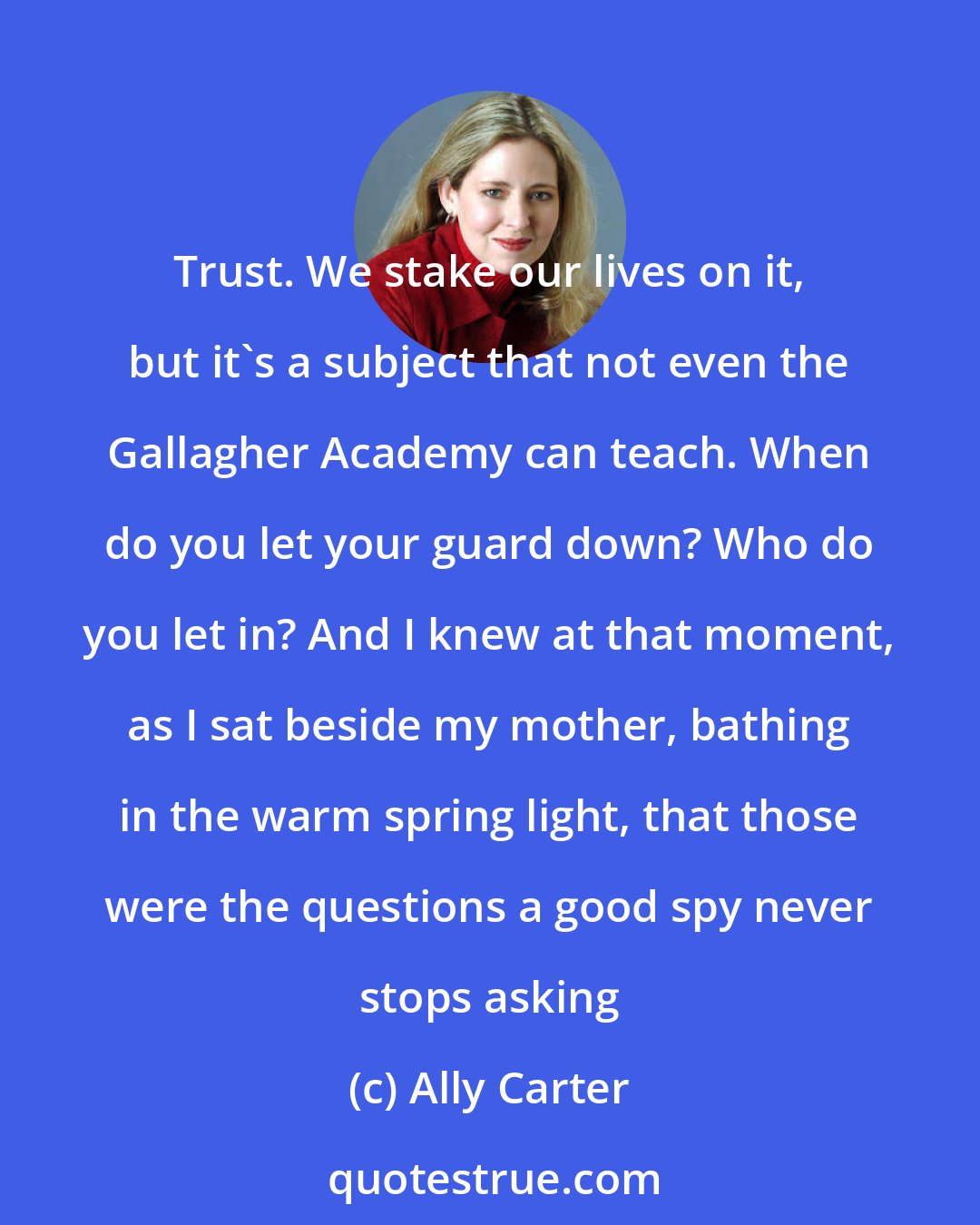 Ally Carter: Trust. We stake our lives on it, but it's a subject that not even the Gallagher Academy can teach. When do you let your guard down? Who do you let in? And I knew at that moment, as I sat beside my mother, bathing in the warm spring light, that those were the questions a good spy never stops asking