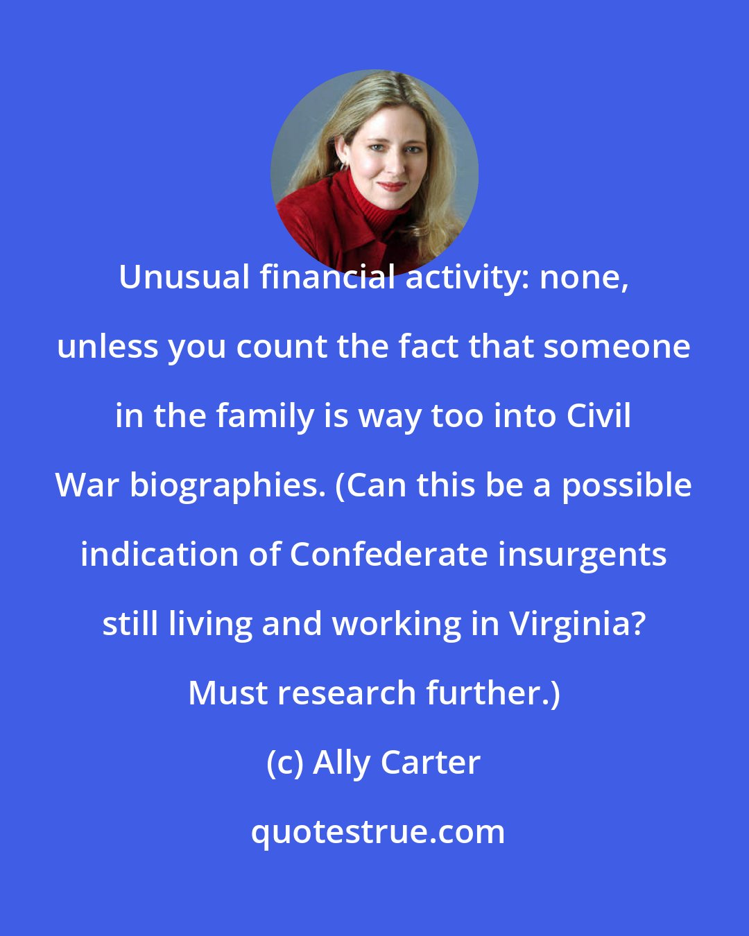 Ally Carter: Unusual financial activity: none, unless you count the fact that someone in the family is way too into Civil War biographies. (Can this be a possible indication of Confederate insurgents still living and working in Virginia? Must research further.)