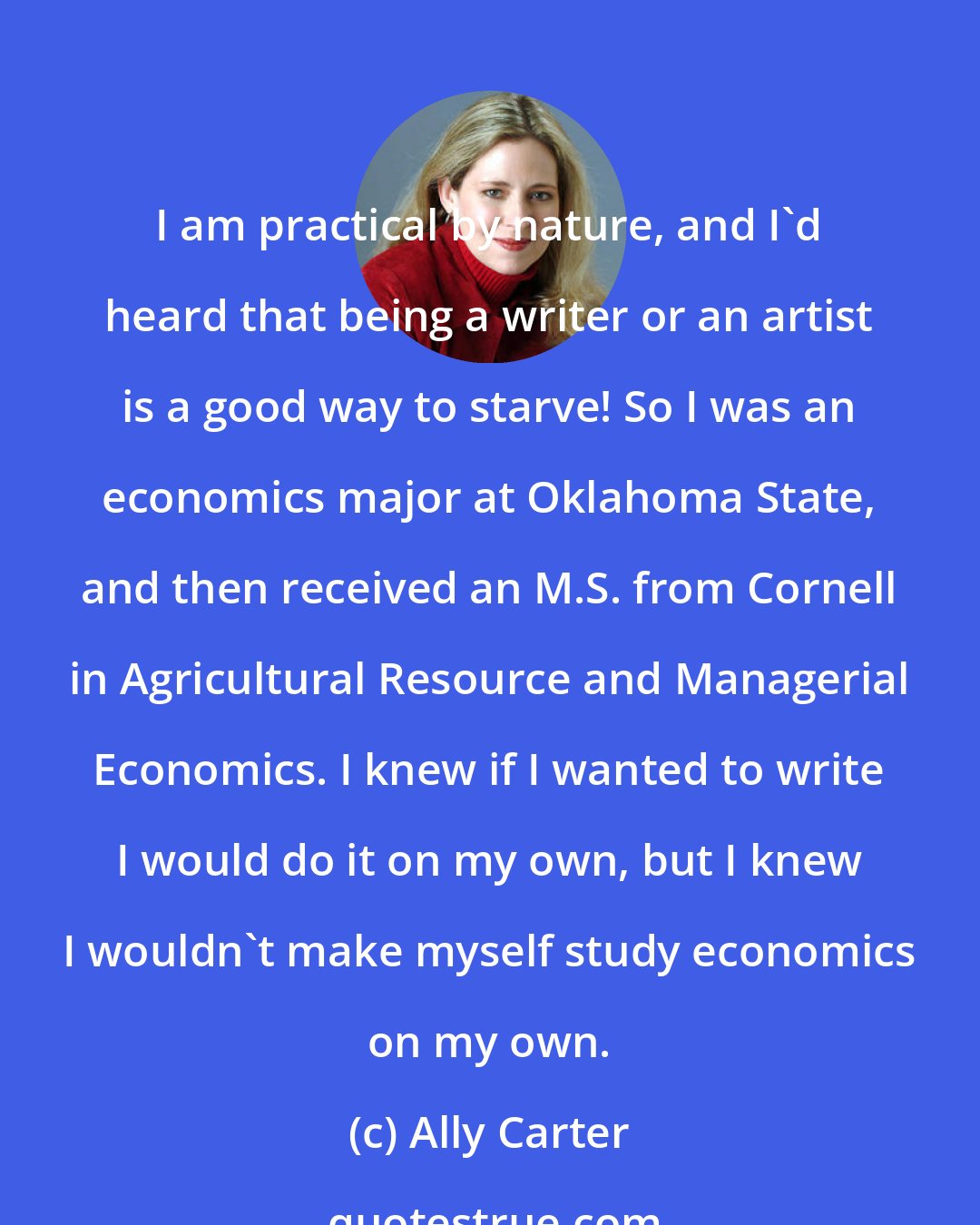 Ally Carter: I am practical by nature, and I'd heard that being a writer or an artist is a good way to starve! So I was an economics major at Oklahoma State, and then received an M.S. from Cornell in Agricultural Resource and Managerial Economics. I knew if I wanted to write I would do it on my own, but I knew I wouldn't make myself study economics on my own.