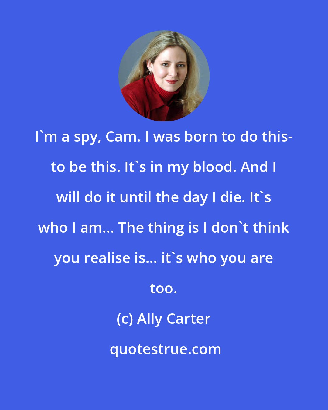 Ally Carter: I'm a spy, Cam. I was born to do this- to be this. It's in my blood. And I will do it until the day I die. It's who I am... The thing is I don't think you realise is... it's who you are too.