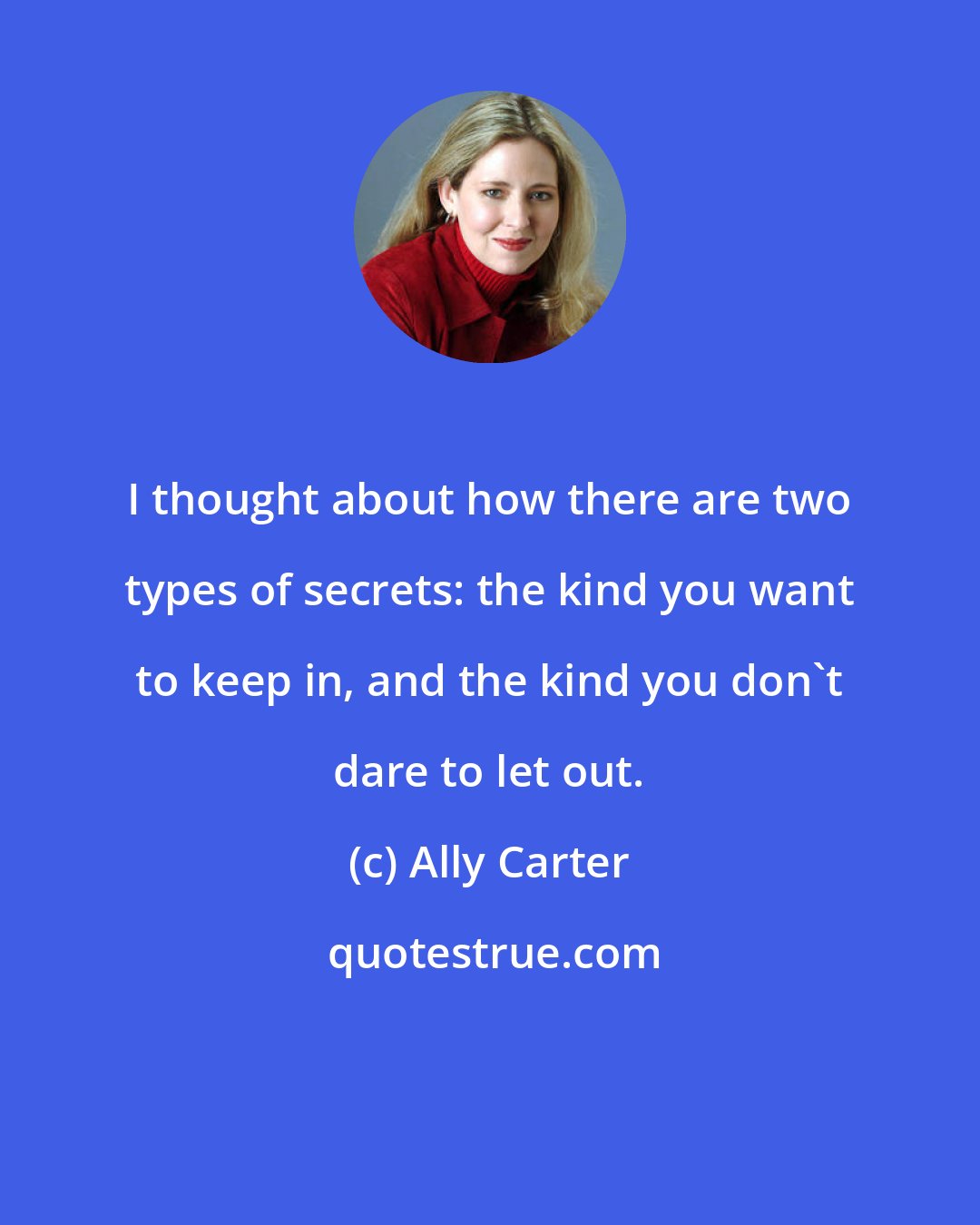 Ally Carter: I thought about how there are two types of secrets: the kind you want to keep in, and the kind you don't dare to let out.