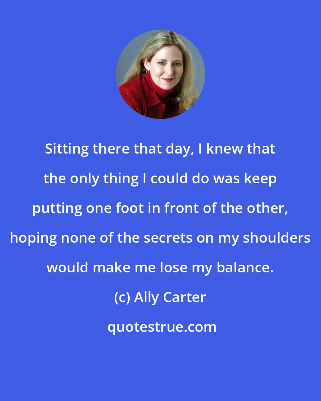 Ally Carter: Sitting there that day, I knew that the only thing I could do was keep putting one foot in front of the other, hoping none of the secrets on my shoulders would make me lose my balance.