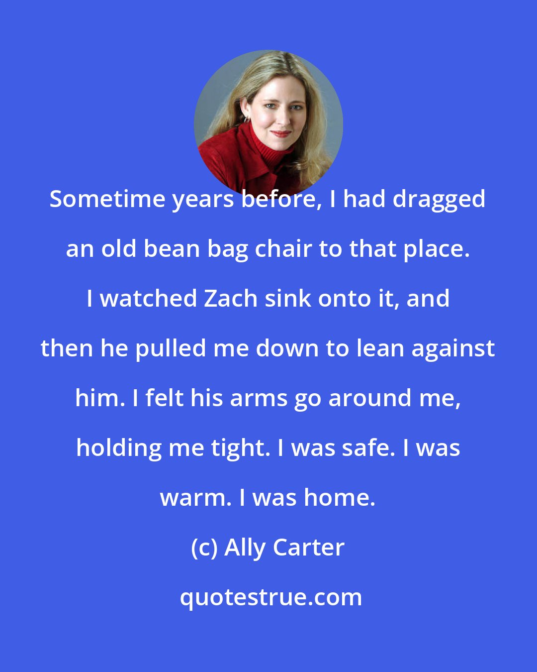 Ally Carter: Sometime years before, I had dragged an old bean bag chair to that place. I watched Zach sink onto it, and then he pulled me down to lean against him. I felt his arms go around me, holding me tight. I was safe. I was warm. I was home.