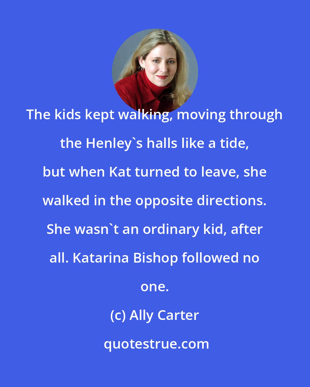 Ally Carter: The kids kept walking, moving through the Henley's halls like a tide, but when Kat turned to leave, she walked in the opposite directions. She wasn't an ordinary kid, after all. Katarina Bishop followed no one.