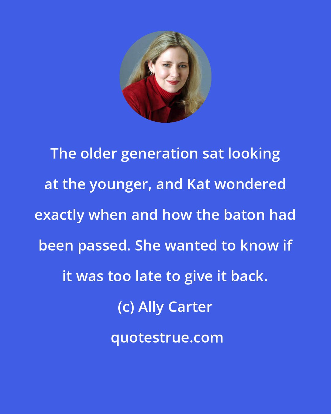 Ally Carter: The older generation sat looking at the younger, and Kat wondered exactly when and how the baton had been passed. She wanted to know if it was too late to give it back.