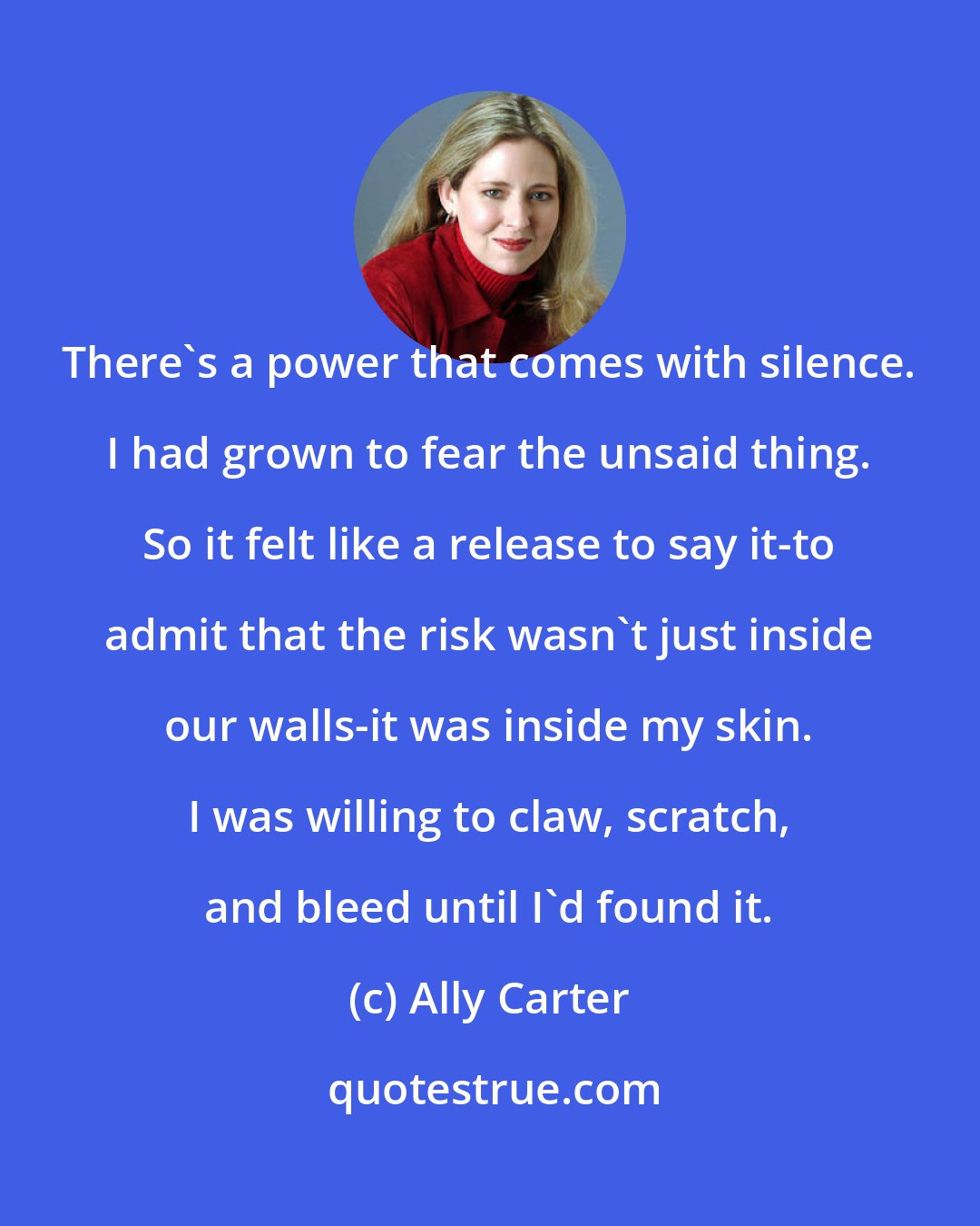 Ally Carter: There's a power that comes with silence. I had grown to fear the unsaid thing. So it felt like a release to say it-to admit that the risk wasn't just inside our walls-it was inside my skin. I was willing to claw, scratch, and bleed until I'd found it.