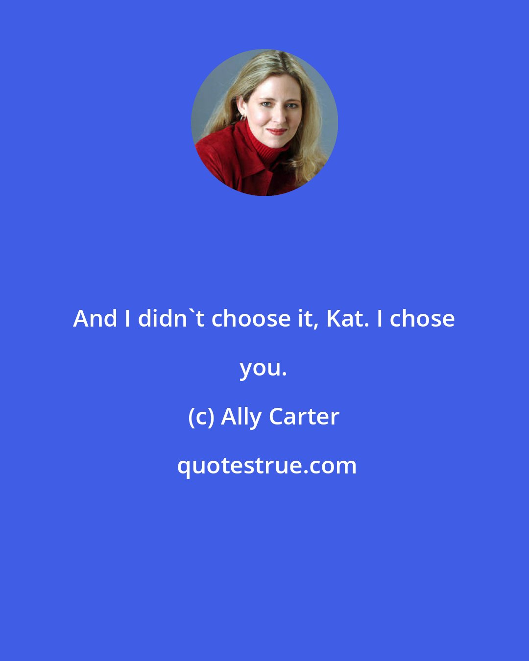 Ally Carter: And I didn't choose it, Kat. I chose you.