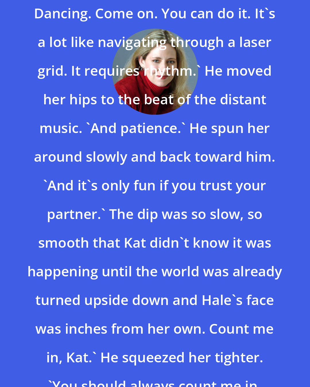 Ally Carter: Dancing. Come on. You can do it. It's a lot like navigating through a laser grid. It requires rhythm.' He moved her hips to the beat of the distant music. 'And patience.' He spun her around slowly and back toward him. 'And it's only fun if you trust your partner.' The dip was so slow, so smooth that Kat didn't know it was happening until the world was already turned upside down and Hale's face was inches from her own. Count me in, Kat.' He squeezed her tighter. 'You should always count me in.