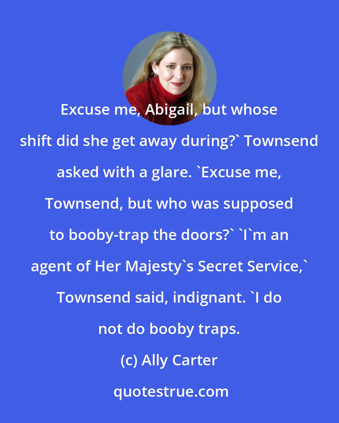 Ally Carter: Excuse me, Abigail, but whose shift did she get away during?' Townsend asked with a glare. 'Excuse me, Townsend, but who was supposed to booby-trap the doors?' 'I'm an agent of Her Majesty's Secret Service,' Townsend said, indignant. 'I do not do booby traps.