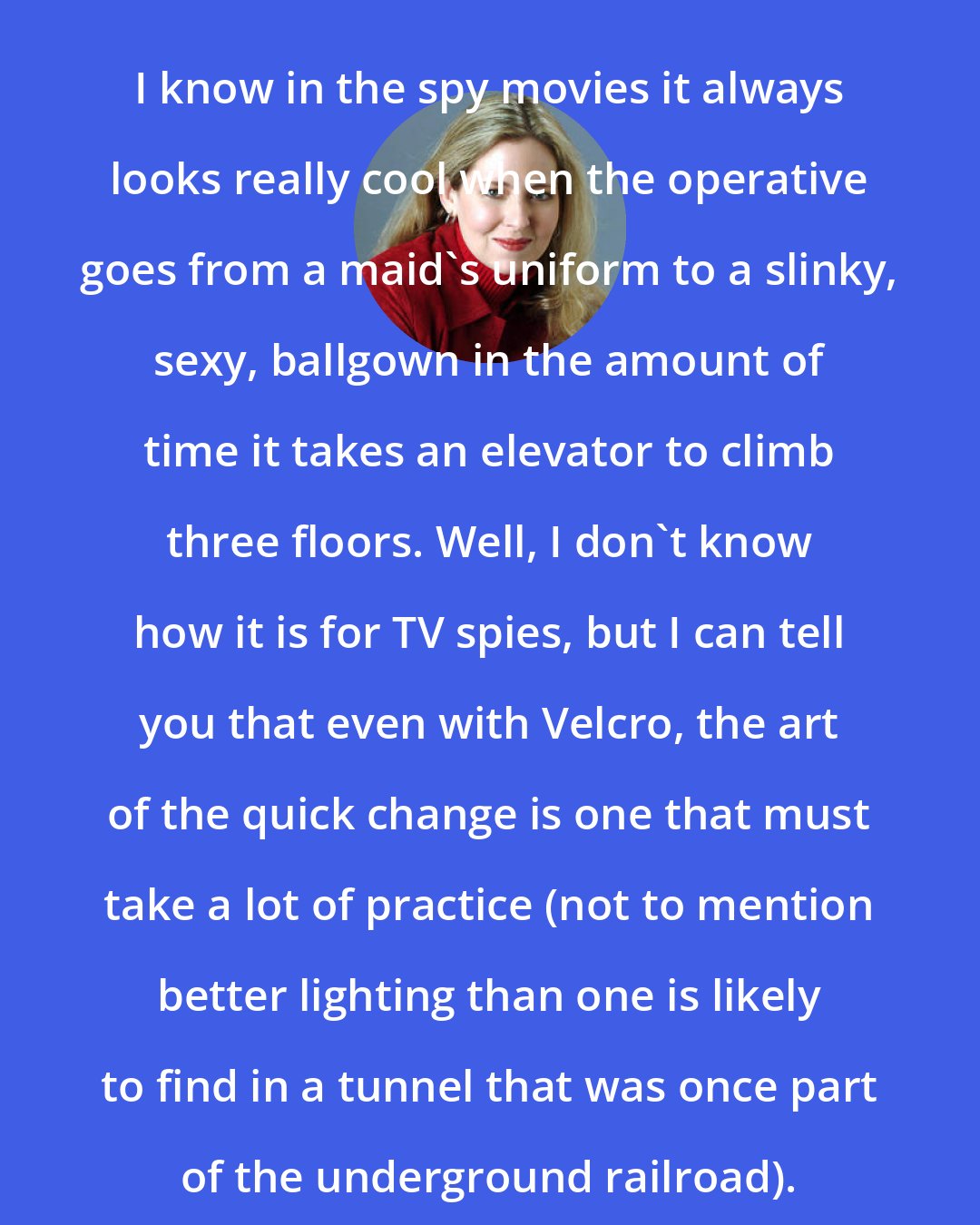Ally Carter: I know in the spy movies it always looks really cool when the operative goes from a maid's uniform to a slinky, sexy, ballgown in the amount of time it takes an elevator to climb three floors. Well, I don't know how it is for TV spies, but I can tell you that even with Velcro, the art of the quick change is one that must take a lot of practice (not to mention better lighting than one is likely to find in a tunnel that was once part of the underground railroad).