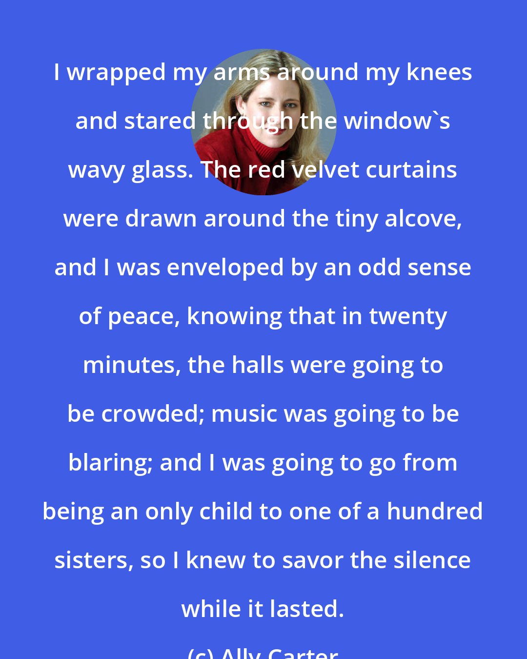 Ally Carter: I wrapped my arms around my knees and stared through the window's wavy glass. The red velvet curtains were drawn around the tiny alcove, and I was enveloped by an odd sense of peace, knowing that in twenty minutes, the halls were going to be crowded; music was going to be blaring; and I was going to go from being an only child to one of a hundred sisters, so I knew to savor the silence while it lasted.