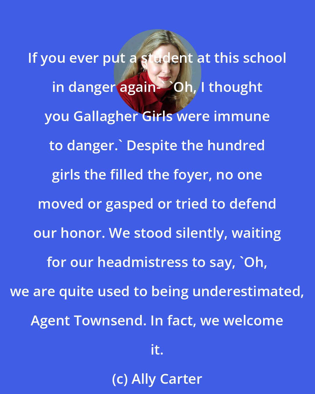 Ally Carter: If you ever put a student at this school in danger again-' 'Oh, I thought you Gallagher Girls were immune to danger.' Despite the hundred girls the filled the foyer, no one moved or gasped or tried to defend our honor. We stood silently, waiting for our headmistress to say, 'Oh, we are quite used to being underestimated, Agent Townsend. In fact, we welcome it.