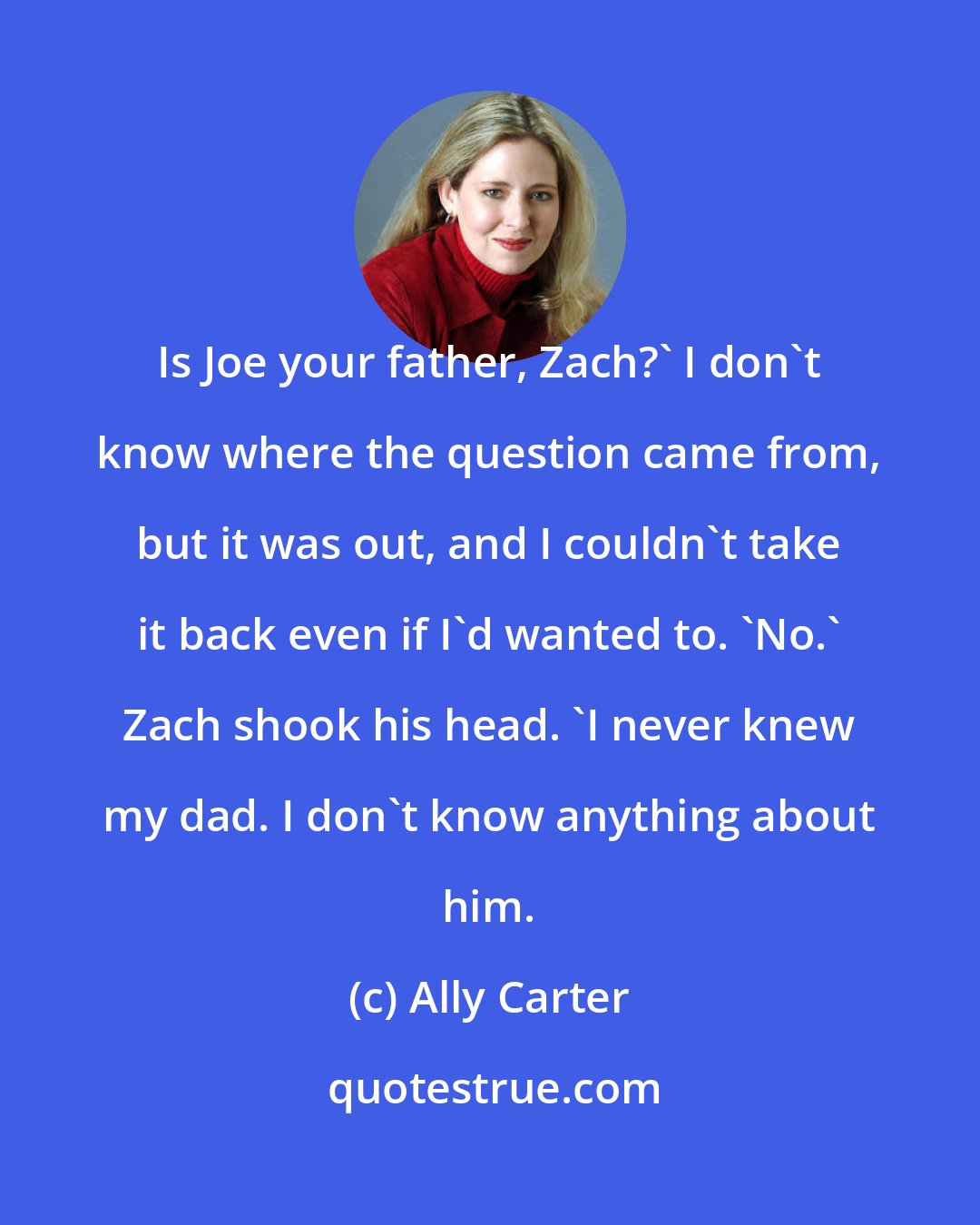 Ally Carter: Is Joe your father, Zach?' I don't know where the question came from, but it was out, and I couldn't take it back even if I'd wanted to. 'No.' Zach shook his head. 'I never knew my dad. I don't know anything about him.