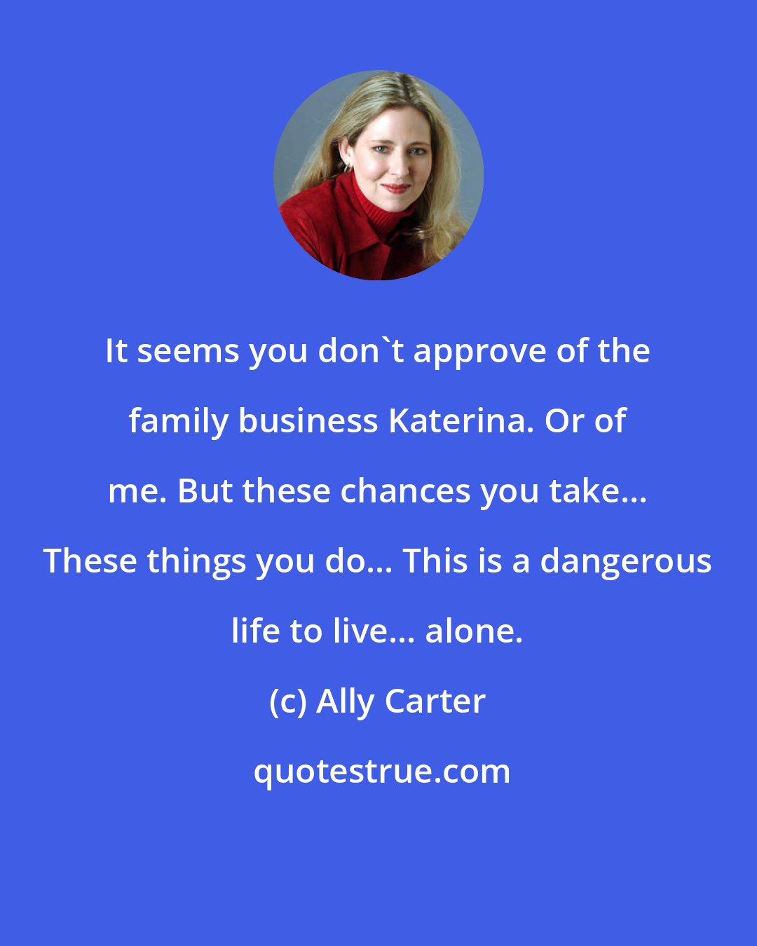 Ally Carter: It seems you don't approve of the family business Katerina. Or of me. But these chances you take... These things you do... This is a dangerous life to live... alone.