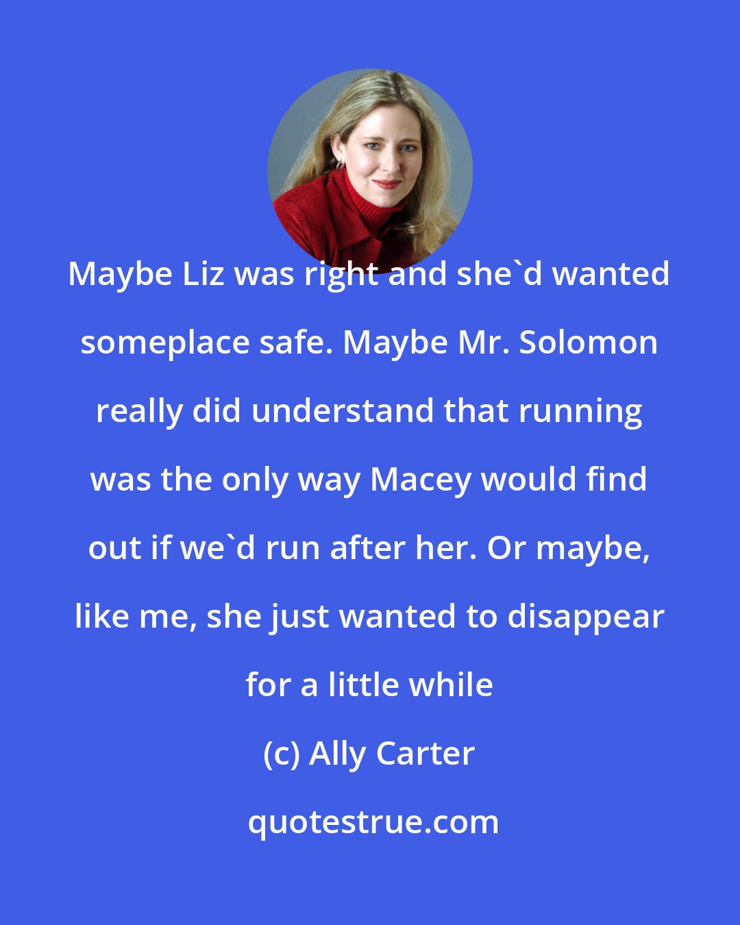 Ally Carter: Maybe Liz was right and she'd wanted someplace safe. Maybe Mr. Solomon really did understand that running was the only way Macey would find out if we'd run after her. Or maybe, like me, she just wanted to disappear for a little while